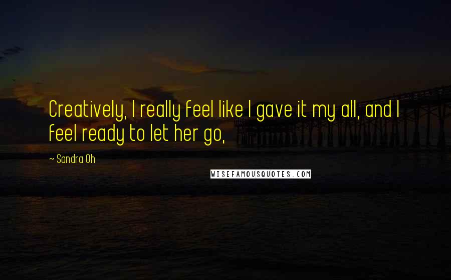 Sandra Oh Quotes: Creatively, I really feel like I gave it my all, and I feel ready to let her go,