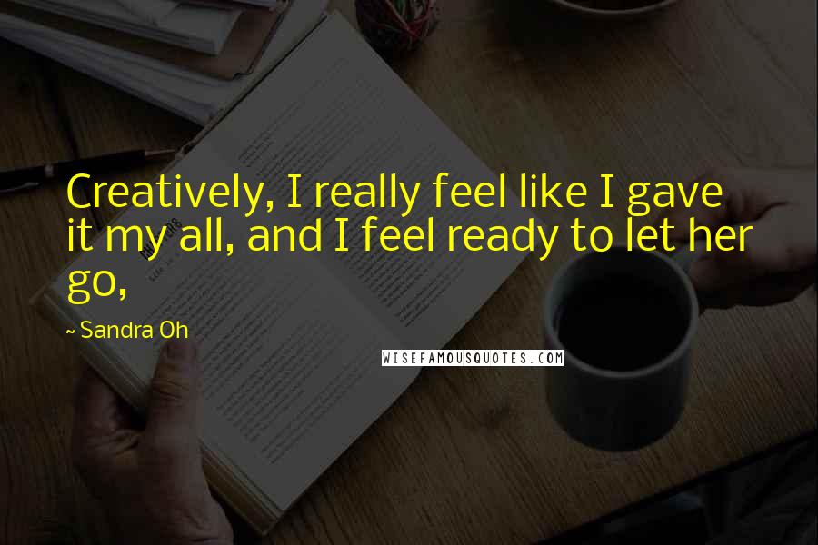 Sandra Oh Quotes: Creatively, I really feel like I gave it my all, and I feel ready to let her go,