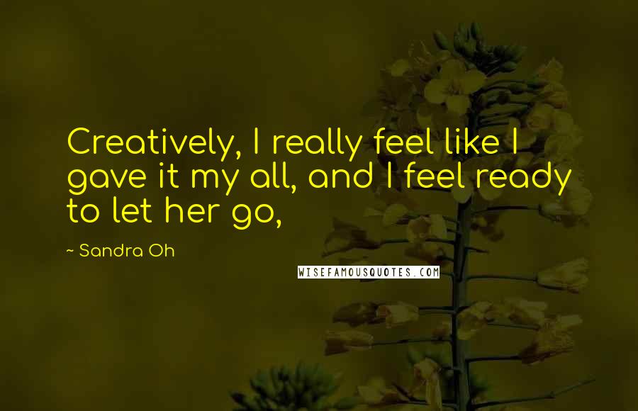 Sandra Oh Quotes: Creatively, I really feel like I gave it my all, and I feel ready to let her go,