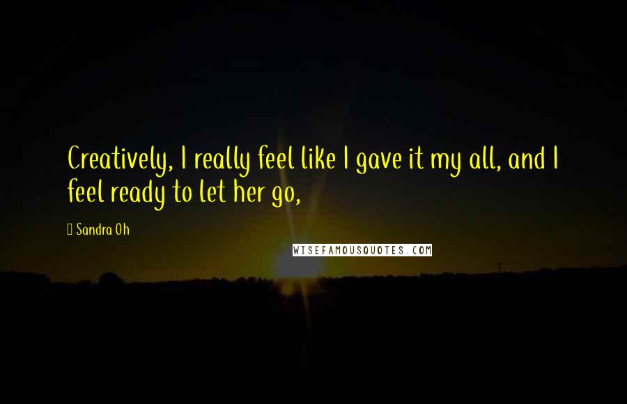 Sandra Oh Quotes: Creatively, I really feel like I gave it my all, and I feel ready to let her go,