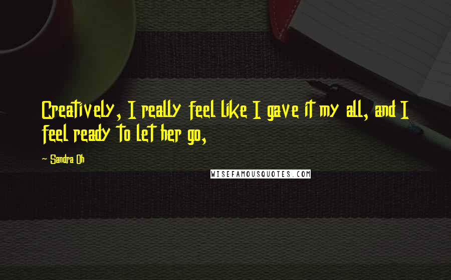 Sandra Oh Quotes: Creatively, I really feel like I gave it my all, and I feel ready to let her go,