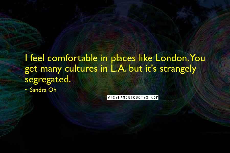Sandra Oh Quotes: I feel comfortable in places like London. You get many cultures in L.A. but it's strangely segregated.