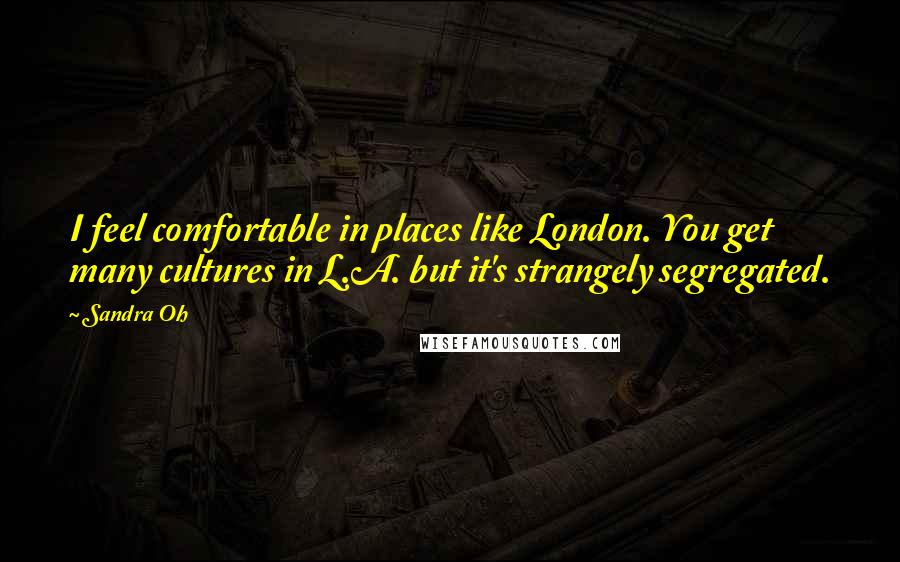 Sandra Oh Quotes: I feel comfortable in places like London. You get many cultures in L.A. but it's strangely segregated.