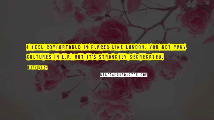 Sandra Oh Quotes: I feel comfortable in places like London. You get many cultures in L.A. but it's strangely segregated.