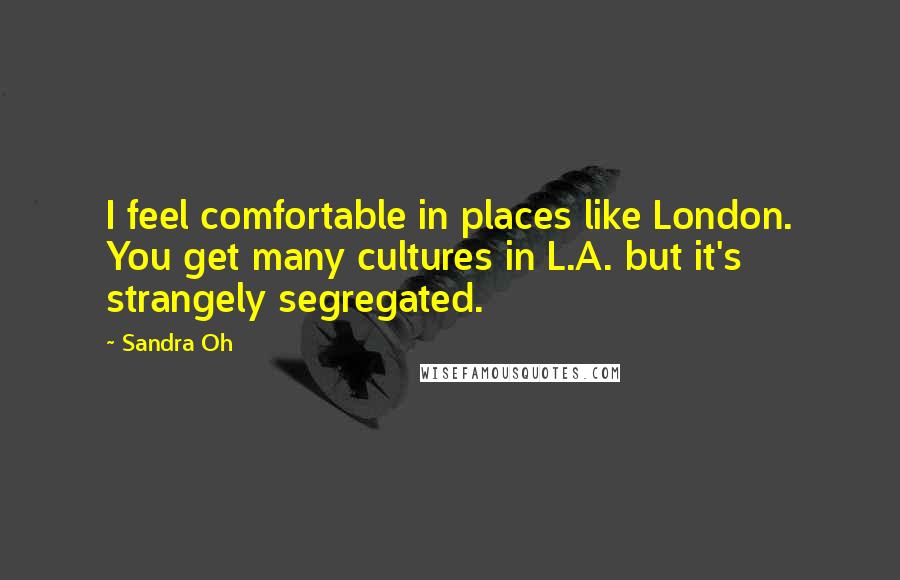 Sandra Oh Quotes: I feel comfortable in places like London. You get many cultures in L.A. but it's strangely segregated.