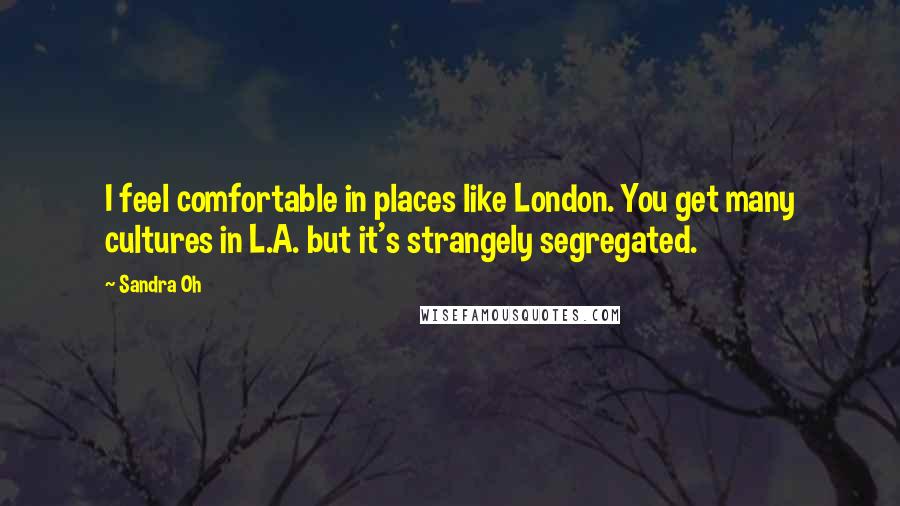 Sandra Oh Quotes: I feel comfortable in places like London. You get many cultures in L.A. but it's strangely segregated.