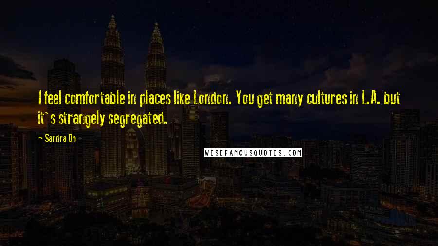 Sandra Oh Quotes: I feel comfortable in places like London. You get many cultures in L.A. but it's strangely segregated.