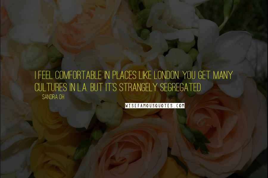 Sandra Oh Quotes: I feel comfortable in places like London. You get many cultures in L.A. but it's strangely segregated.