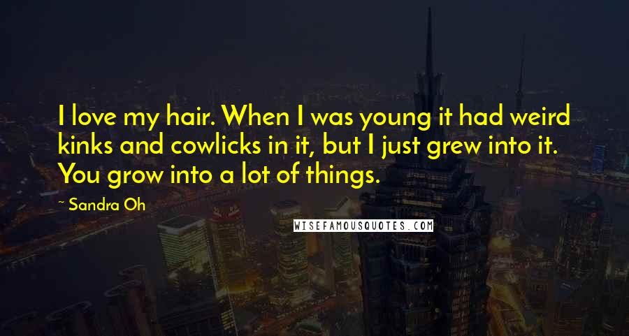 Sandra Oh Quotes: I love my hair. When I was young it had weird kinks and cowlicks in it, but I just grew into it. You grow into a lot of things.