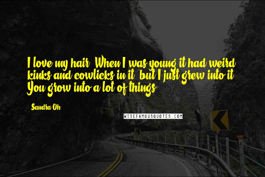 Sandra Oh Quotes: I love my hair. When I was young it had weird kinks and cowlicks in it, but I just grew into it. You grow into a lot of things.