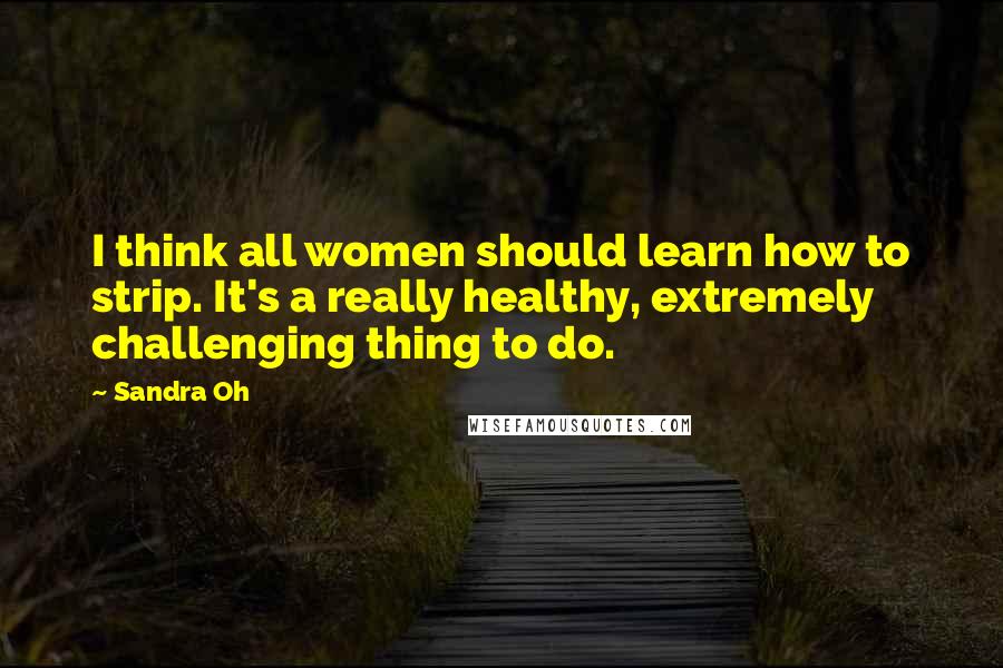 Sandra Oh Quotes: I think all women should learn how to strip. It's a really healthy, extremely challenging thing to do.