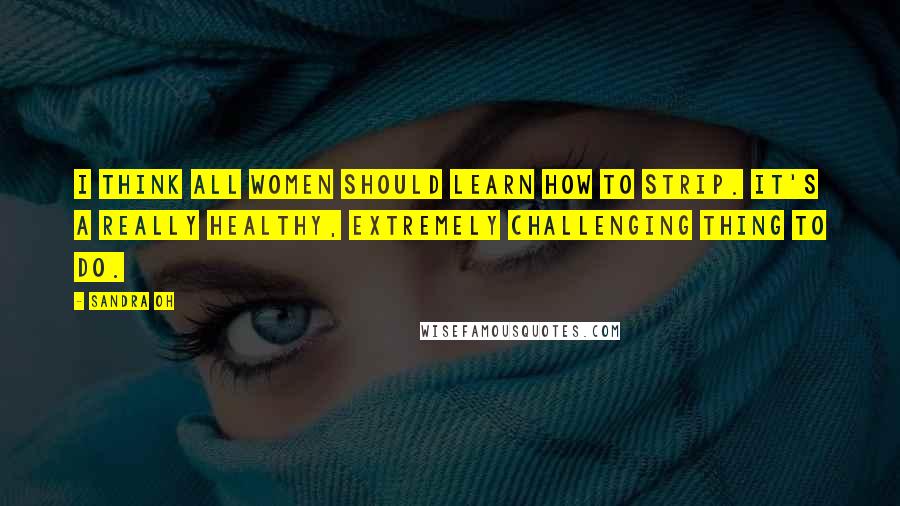Sandra Oh Quotes: I think all women should learn how to strip. It's a really healthy, extremely challenging thing to do.