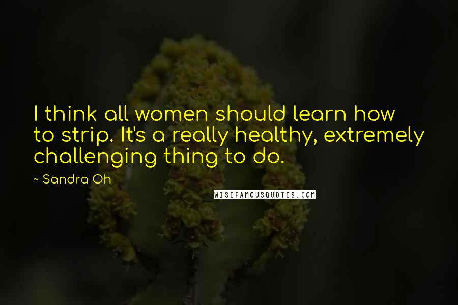 Sandra Oh Quotes: I think all women should learn how to strip. It's a really healthy, extremely challenging thing to do.