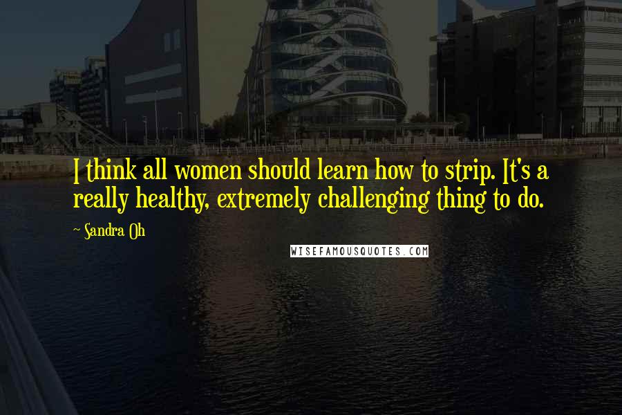 Sandra Oh Quotes: I think all women should learn how to strip. It's a really healthy, extremely challenging thing to do.