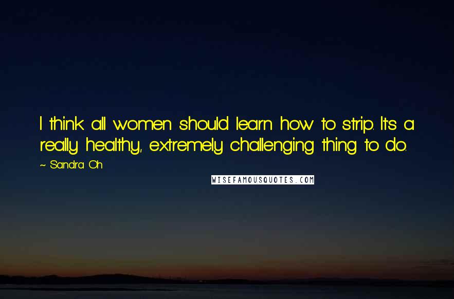 Sandra Oh Quotes: I think all women should learn how to strip. It's a really healthy, extremely challenging thing to do.
