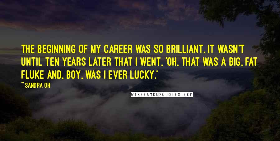 Sandra Oh Quotes: The beginning of my career was so brilliant. It wasn't until ten years later that I went, 'Oh, that was a big, fat fluke and, boy, was I ever lucky.'