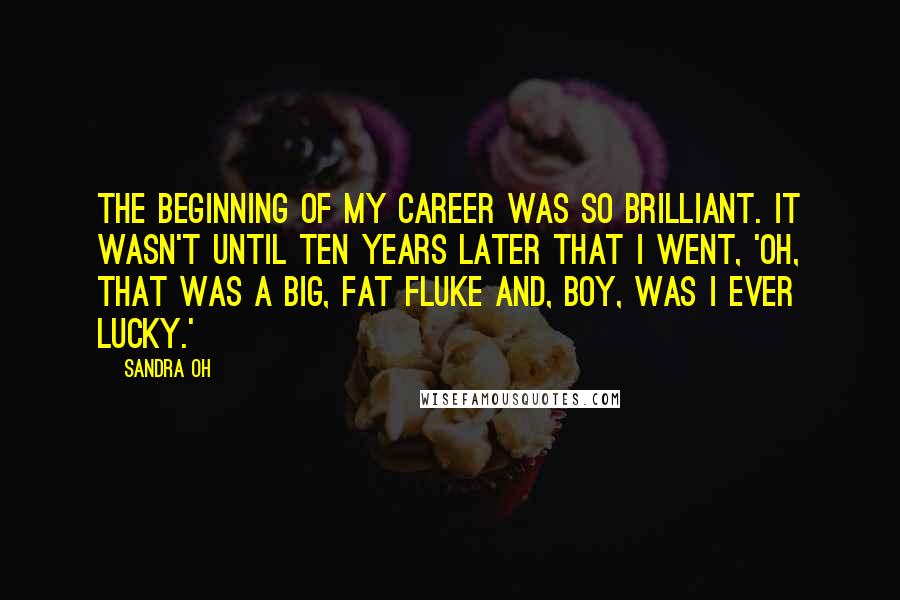 Sandra Oh Quotes: The beginning of my career was so brilliant. It wasn't until ten years later that I went, 'Oh, that was a big, fat fluke and, boy, was I ever lucky.'