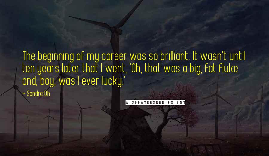 Sandra Oh Quotes: The beginning of my career was so brilliant. It wasn't until ten years later that I went, 'Oh, that was a big, fat fluke and, boy, was I ever lucky.'
