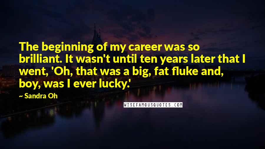 Sandra Oh Quotes: The beginning of my career was so brilliant. It wasn't until ten years later that I went, 'Oh, that was a big, fat fluke and, boy, was I ever lucky.'
