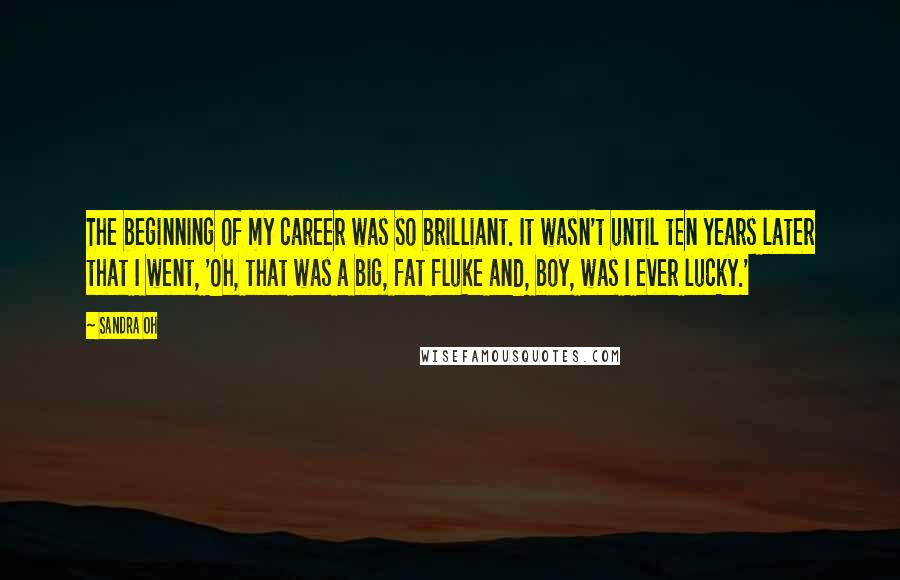 Sandra Oh Quotes: The beginning of my career was so brilliant. It wasn't until ten years later that I went, 'Oh, that was a big, fat fluke and, boy, was I ever lucky.'