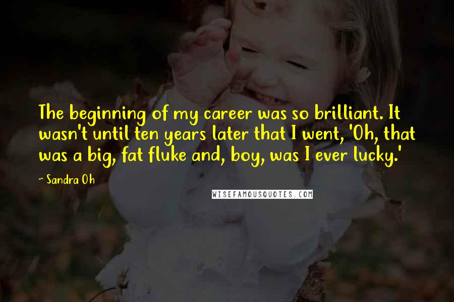 Sandra Oh Quotes: The beginning of my career was so brilliant. It wasn't until ten years later that I went, 'Oh, that was a big, fat fluke and, boy, was I ever lucky.'