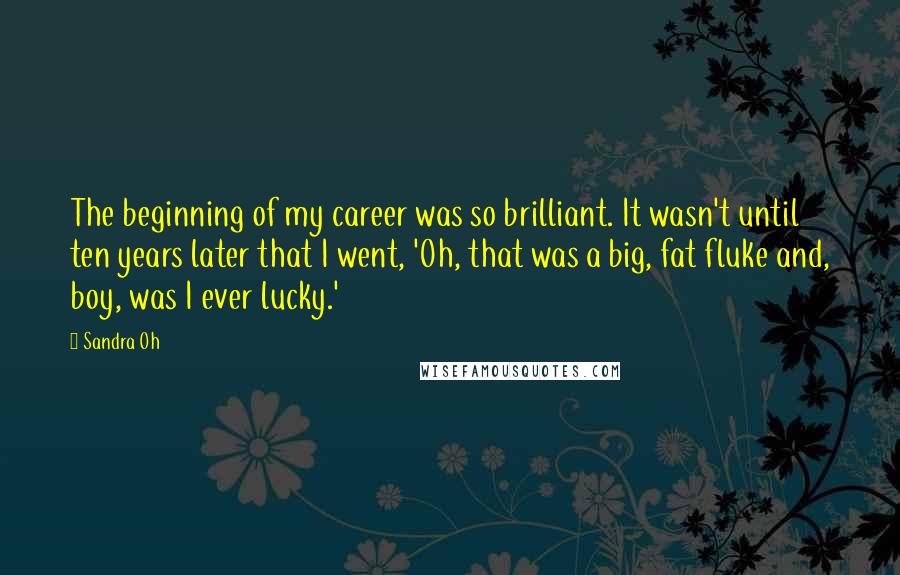 Sandra Oh Quotes: The beginning of my career was so brilliant. It wasn't until ten years later that I went, 'Oh, that was a big, fat fluke and, boy, was I ever lucky.'