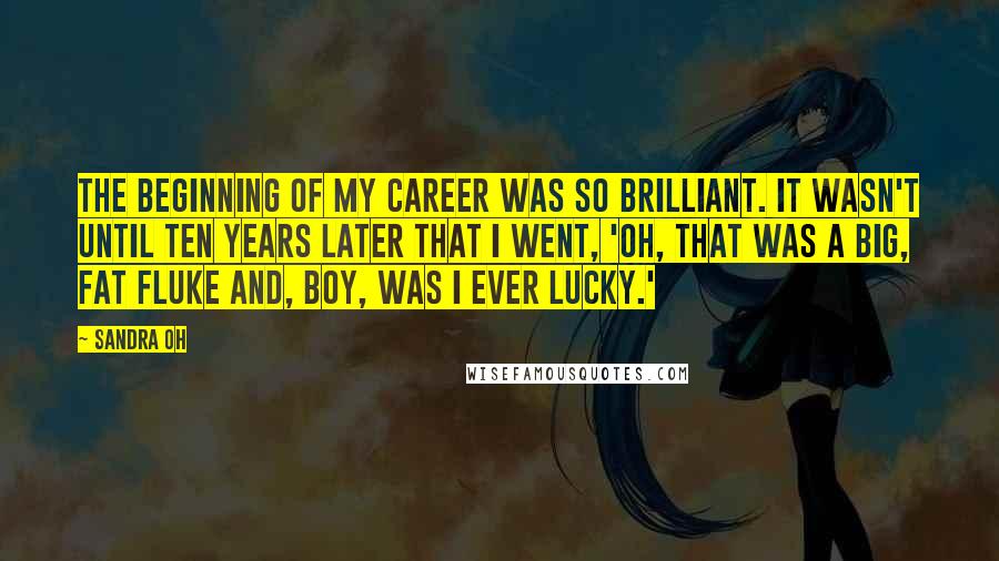 Sandra Oh Quotes: The beginning of my career was so brilliant. It wasn't until ten years later that I went, 'Oh, that was a big, fat fluke and, boy, was I ever lucky.'