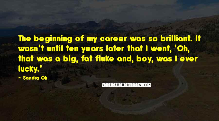 Sandra Oh Quotes: The beginning of my career was so brilliant. It wasn't until ten years later that I went, 'Oh, that was a big, fat fluke and, boy, was I ever lucky.'