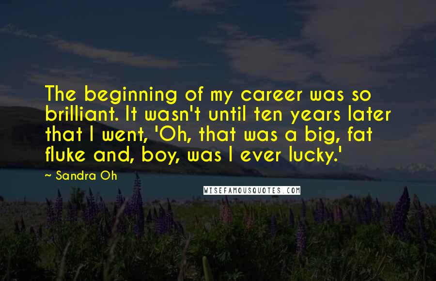 Sandra Oh Quotes: The beginning of my career was so brilliant. It wasn't until ten years later that I went, 'Oh, that was a big, fat fluke and, boy, was I ever lucky.'