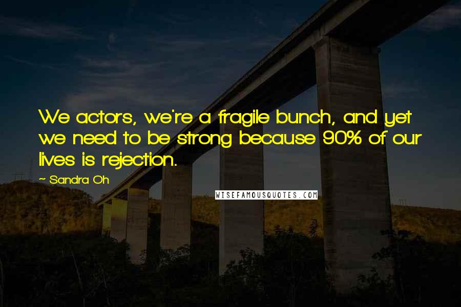 Sandra Oh Quotes: We actors, we're a fragile bunch, and yet we need to be strong because 90% of our lives is rejection.