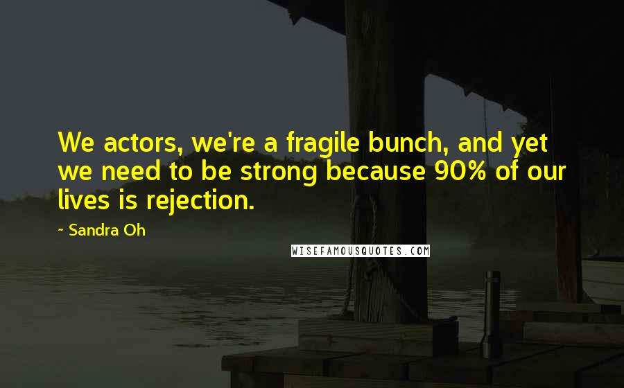 Sandra Oh Quotes: We actors, we're a fragile bunch, and yet we need to be strong because 90% of our lives is rejection.