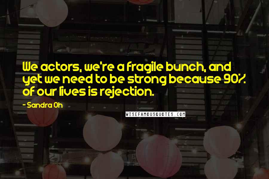 Sandra Oh Quotes: We actors, we're a fragile bunch, and yet we need to be strong because 90% of our lives is rejection.