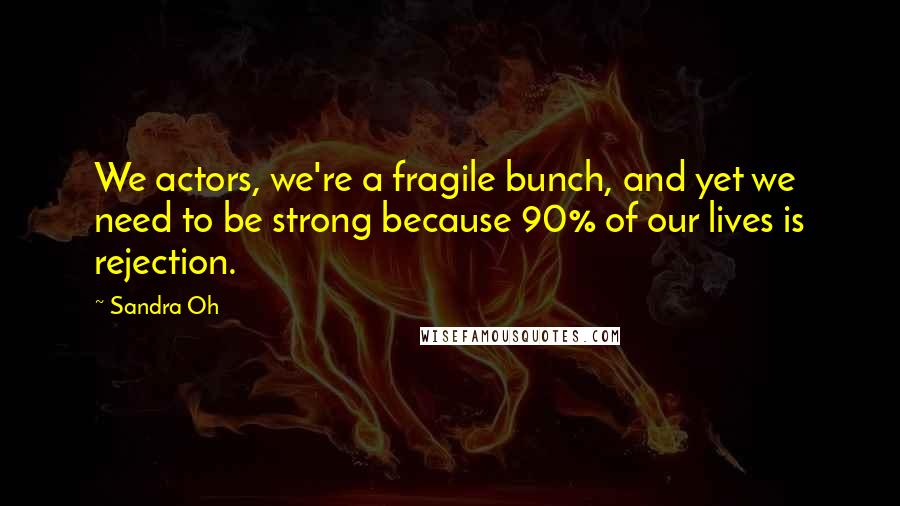 Sandra Oh Quotes: We actors, we're a fragile bunch, and yet we need to be strong because 90% of our lives is rejection.