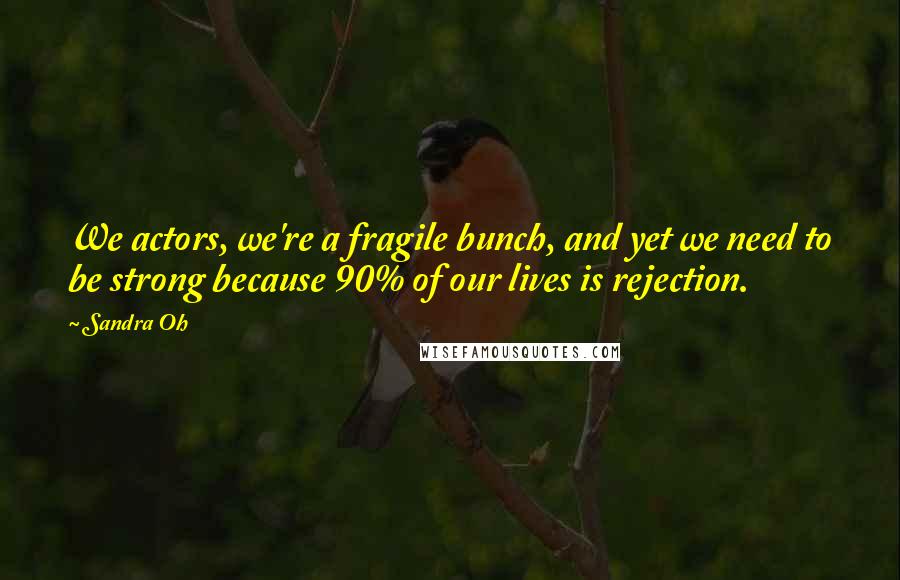 Sandra Oh Quotes: We actors, we're a fragile bunch, and yet we need to be strong because 90% of our lives is rejection.