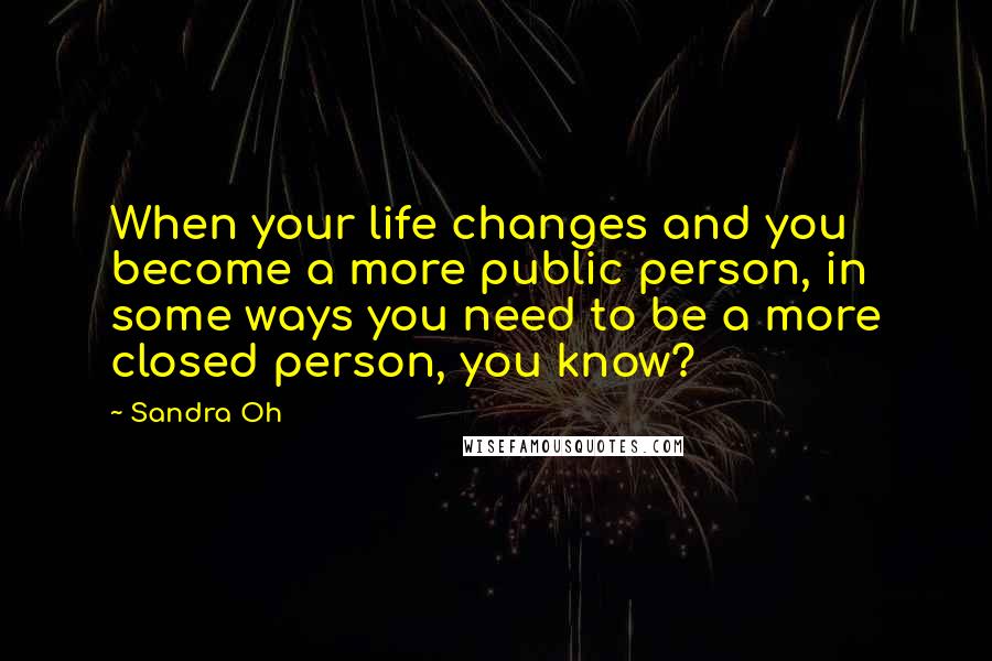 Sandra Oh Quotes: When your life changes and you become a more public person, in some ways you need to be a more closed person, you know?