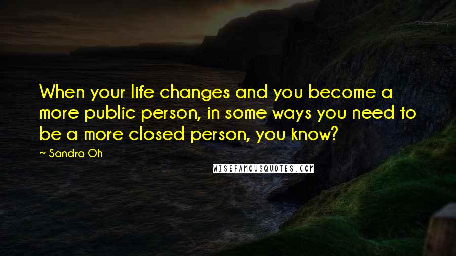 Sandra Oh Quotes: When your life changes and you become a more public person, in some ways you need to be a more closed person, you know?