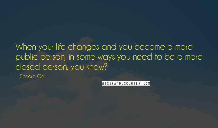 Sandra Oh Quotes: When your life changes and you become a more public person, in some ways you need to be a more closed person, you know?