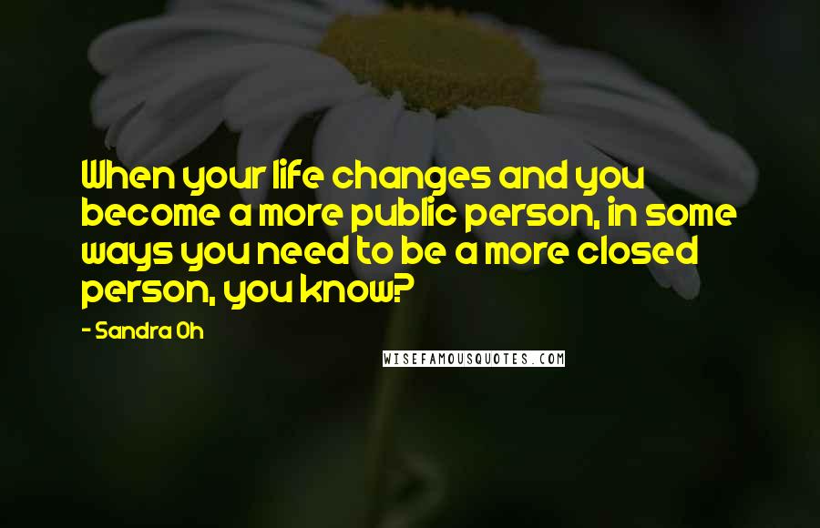 Sandra Oh Quotes: When your life changes and you become a more public person, in some ways you need to be a more closed person, you know?