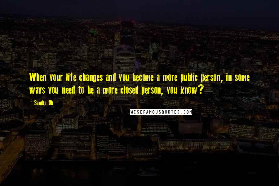 Sandra Oh Quotes: When your life changes and you become a more public person, in some ways you need to be a more closed person, you know?