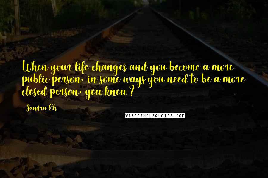 Sandra Oh Quotes: When your life changes and you become a more public person, in some ways you need to be a more closed person, you know?