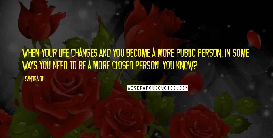 Sandra Oh Quotes: When your life changes and you become a more public person, in some ways you need to be a more closed person, you know?