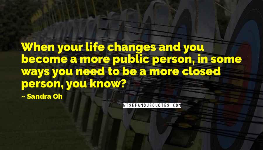 Sandra Oh Quotes: When your life changes and you become a more public person, in some ways you need to be a more closed person, you know?