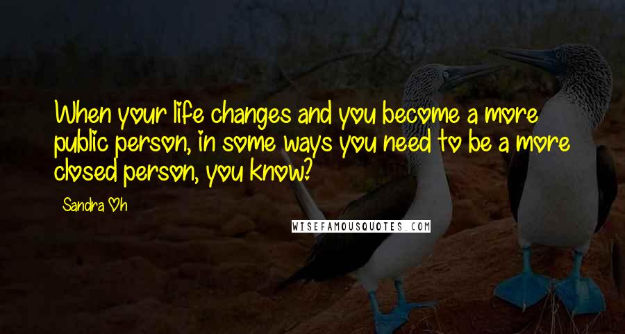 Sandra Oh Quotes: When your life changes and you become a more public person, in some ways you need to be a more closed person, you know?