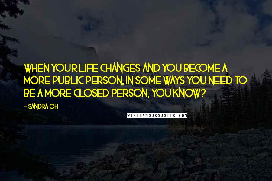 Sandra Oh Quotes: When your life changes and you become a more public person, in some ways you need to be a more closed person, you know?