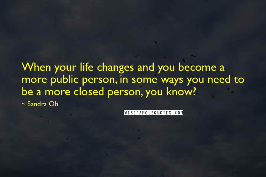 Sandra Oh Quotes: When your life changes and you become a more public person, in some ways you need to be a more closed person, you know?