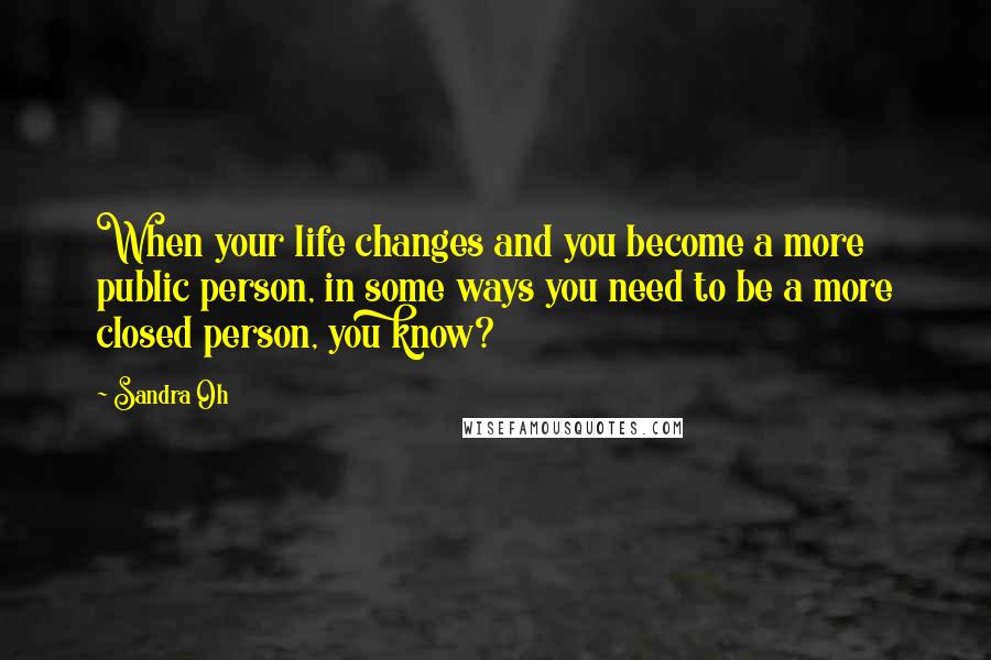 Sandra Oh Quotes: When your life changes and you become a more public person, in some ways you need to be a more closed person, you know?