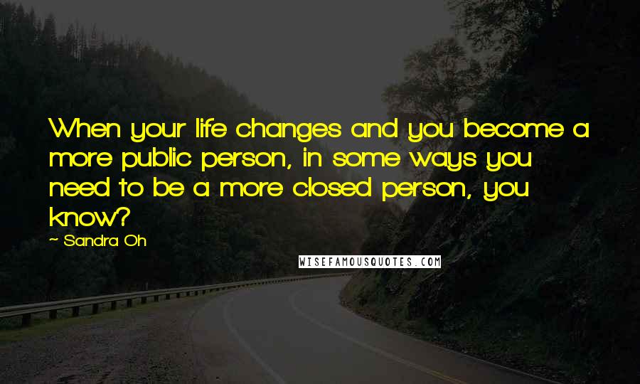 Sandra Oh Quotes: When your life changes and you become a more public person, in some ways you need to be a more closed person, you know?