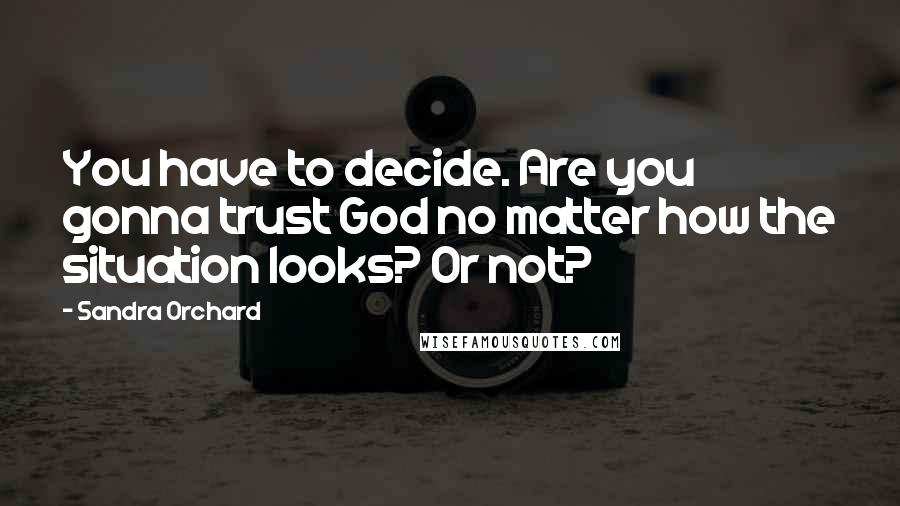 Sandra Orchard Quotes: You have to decide. Are you gonna trust God no matter how the situation looks? Or not?