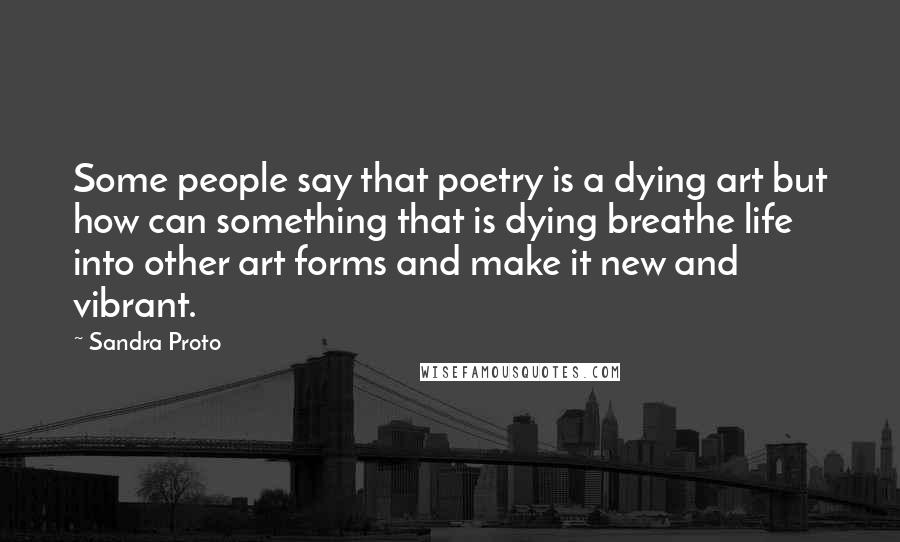 Sandra Proto Quotes: Some people say that poetry is a dying art but how can something that is dying breathe life into other art forms and make it new and vibrant.