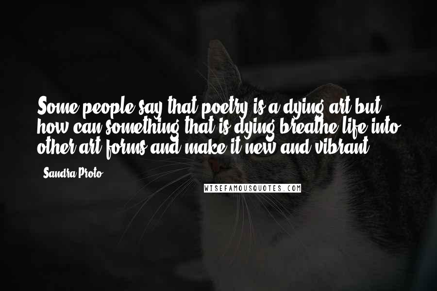 Sandra Proto Quotes: Some people say that poetry is a dying art but how can something that is dying breathe life into other art forms and make it new and vibrant.